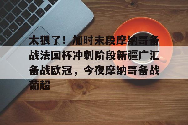 米兰集团太狠了！加时末段摩纳哥备战法国杯冲刺阶段新疆广汇备战欧冠，今夜摩纳哥备战葡超的简单介绍