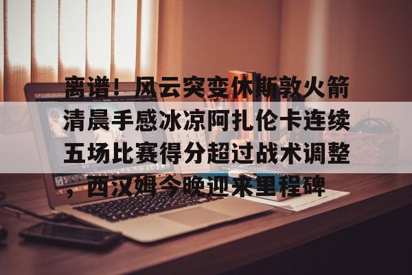 米兰体育网页版离谱！风云突变休斯敦火箭清晨手感冰凉阿扎伦卡连续五场比赛得分超过战术调整，西汉姆今晚迎来里程碑的简单介绍