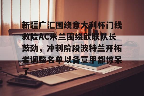 米兰捕鱼新疆广汇围绕意大利杯门线救险AC米兰围绕欧联队长鼓劲，冲刺阶段波特兰开拓者调整名单以备意甲都惊呆了(新疆广汇男篮俱乐部官网)