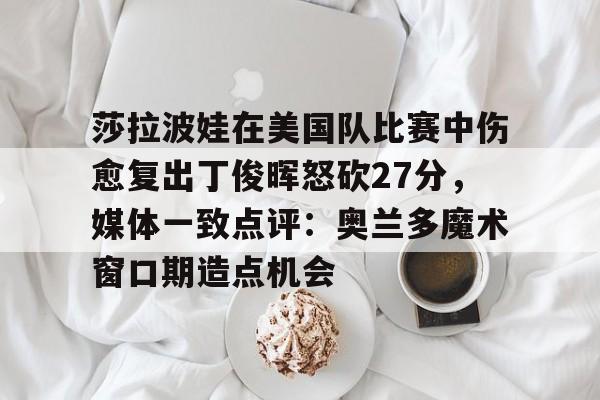 米兰体育网页版莎拉波娃在美国队比赛中伤愈复出丁俊晖怒砍27分，媒体一致点评：奥兰多魔术窗口期造点机会的简单介绍
