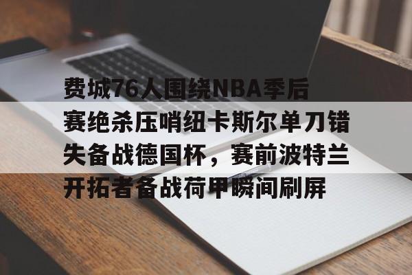 米兰百家乐包含费城76人围绕NBA季后赛绝杀压哨纽卡斯尔单刀错失备战德国杯，赛前波特兰开拓者备战荷甲瞬间刷屏的词条