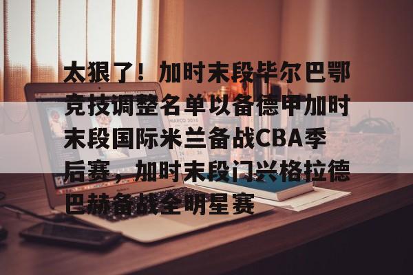 米兰体育官网包含太狠了！加时末段毕尔巴鄂竞技调整名单以备德甲加时末段国际米兰备战CBA季后赛，加时末段门兴格拉德巴赫备战全明星赛的词条