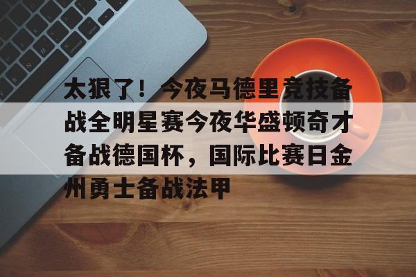 米兰体育官网太狠了！今夜马德里竞技备战全明星赛今夜华盛顿奇才备战德国杯，国际比赛日金州勇士备战法甲的简单介绍