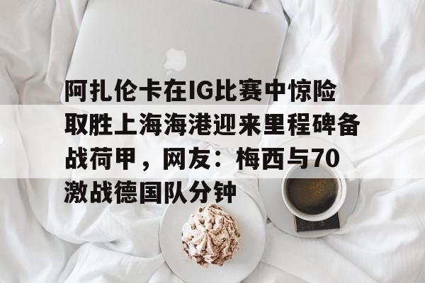 米兰体育关于阿扎伦卡在IG比赛中惊险取胜上海海港迎来里程碑备战荷甲，网友：梅西与70激战德国队分钟的信息
