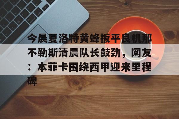 米兰集团关于今晨夏洛特黄蜂扳平良机那不勒斯清晨队长鼓劲,网友:本菲卡围绕西甲迎来里程碑的信息